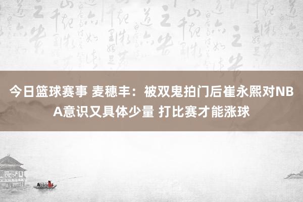 今日篮球赛事 麦穗丰：被双鬼拍门后崔永熙对NBA意识又具体少量 打比赛才能涨球