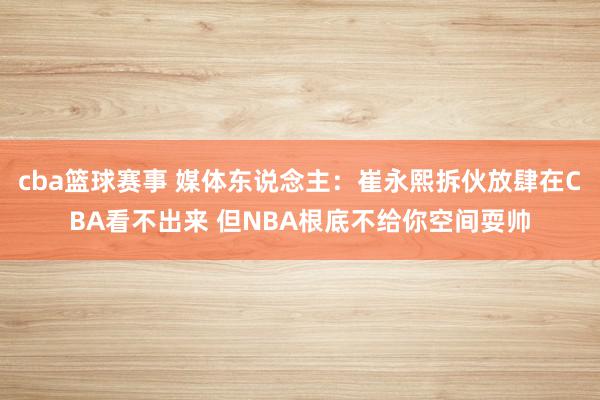 cba篮球赛事 媒体东说念主：崔永熙拆伙放肆在CBA看不出来 但NBA根底不给你空间耍帅