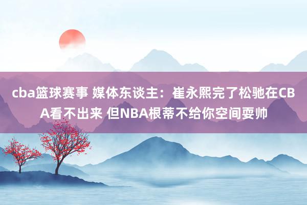 cba篮球赛事 媒体东谈主：崔永熙完了松驰在CBA看不出来 但NBA根蒂不给你空间耍帅