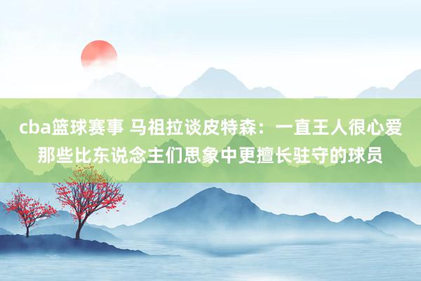 cba篮球赛事 马祖拉谈皮特森：一直王人很心爱那些比东说念主们思象中更擅长驻守的球员