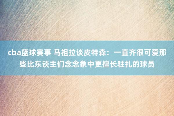 cba篮球赛事 马祖拉谈皮特森：一直齐很可爱那些比东谈主们念念象中更擅长驻扎的球员