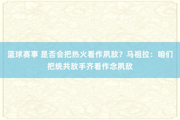 篮球赛事 是否会把热火看作夙敌？马祖拉：咱们把统共敌手齐看作念夙敌