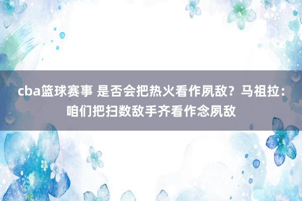 cba篮球赛事 是否会把热火看作夙敌？马祖拉：咱们把扫数敌手齐看作念夙敌