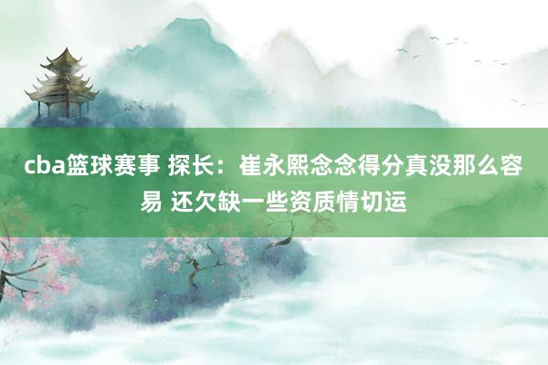 cba篮球赛事 探长：崔永熙念念得分真没那么容易 还欠缺一些资质情切运