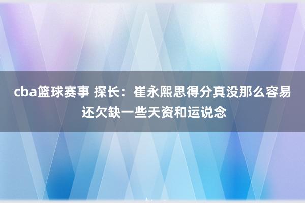 cba篮球赛事 探长：崔永熙思得分真没那么容易 还欠缺一些天资和运说念