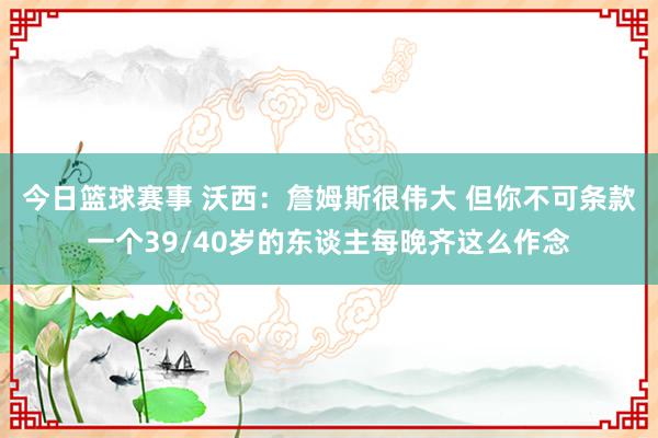 今日篮球赛事 沃西：詹姆斯很伟大 但你不可条款一个39/40岁的东谈主每晚齐这么作念