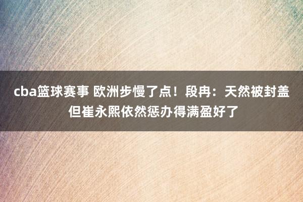 cba篮球赛事 欧洲步慢了点！段冉：天然被封盖 但崔永熙依然惩办得满盈好了