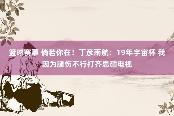 篮球赛事 倘若你在！丁彦雨航：19年宇宙杯 我因为腿伤不行打齐思砸电视