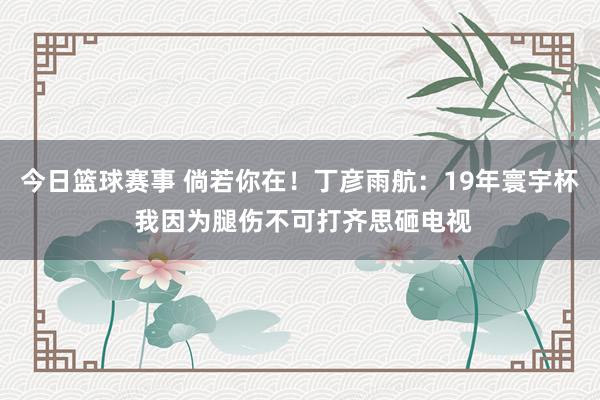 今日篮球赛事 倘若你在！丁彦雨航：19年寰宇杯 我因为腿伤不可打齐思砸电视