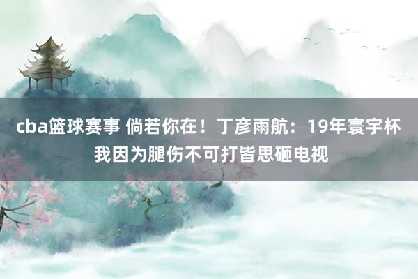 cba篮球赛事 倘若你在！丁彦雨航：19年寰宇杯 我因为腿伤不可打皆思砸电视