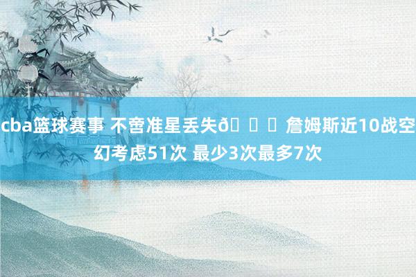 cba篮球赛事 不啻准星丢失🙄詹姆斯近10战空幻考虑51次 最少3次最多7次