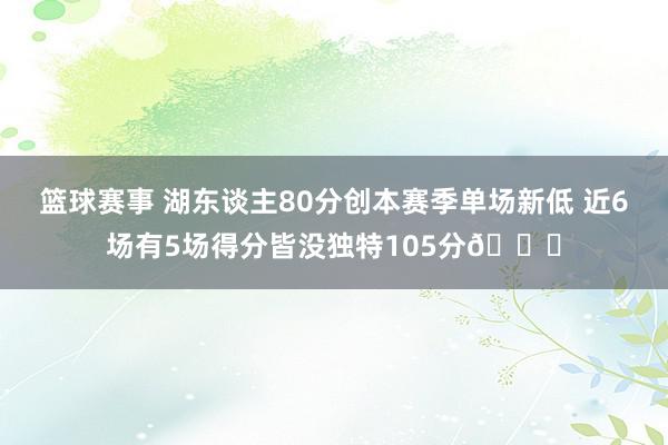 篮球赛事 湖东谈主80分创本赛季单场新低 近6场有5场得分皆没独特105分😑