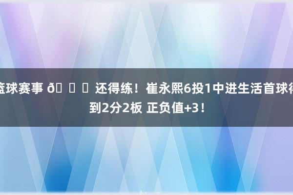 篮球赛事 👏还得练！崔永熙6投1中进生活首球得到2分2板 正负值+3！