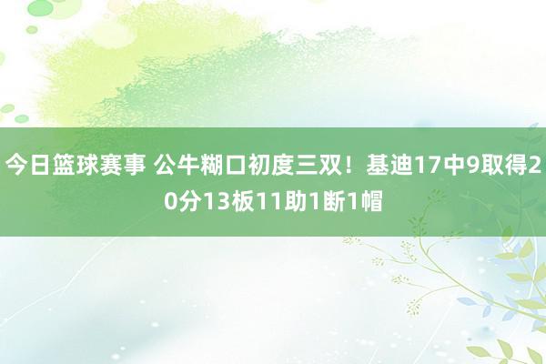 今日篮球赛事 公牛糊口初度三双！基迪17中9取得20分13板11助1断1帽