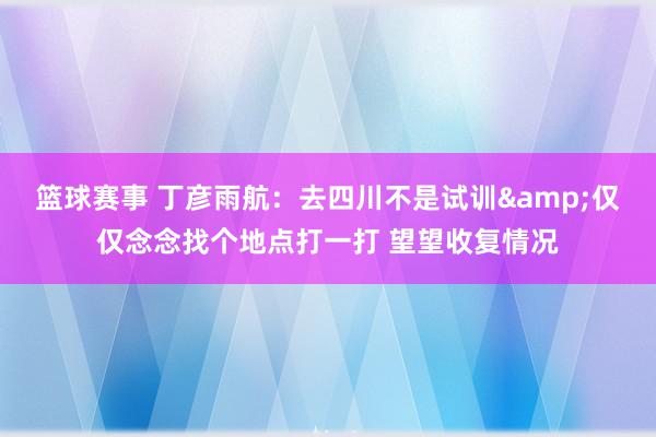 篮球赛事 丁彦雨航：去四川不是试训&仅仅念念找个地点打一打 望望收复情况