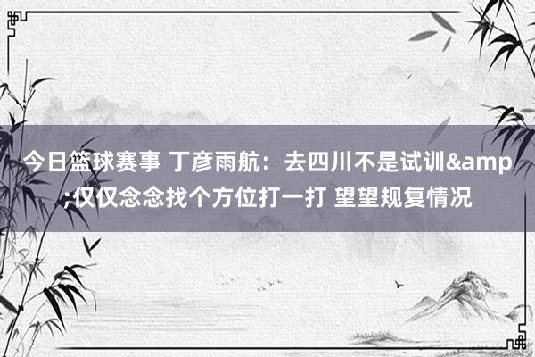 今日篮球赛事 丁彦雨航：去四川不是试训&仅仅念念找个方位打一打 望望规复情况