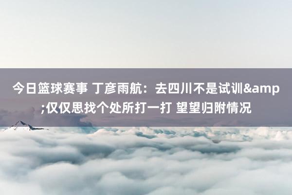 今日篮球赛事 丁彦雨航：去四川不是试训&仅仅思找个处所打一打 望望归附情况