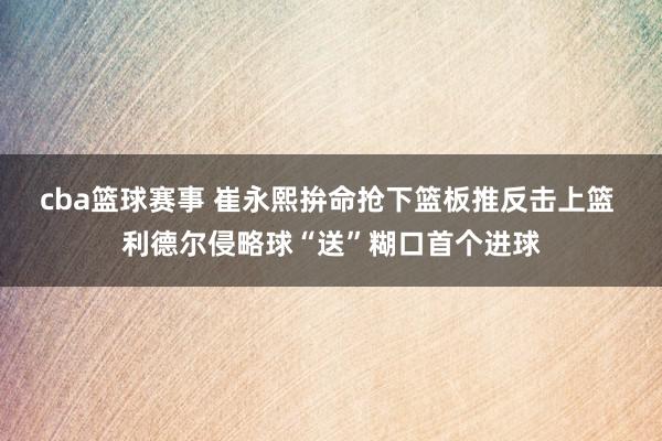 cba篮球赛事 崔永熙拚命抢下篮板推反击上篮 利德尔侵略球“送”糊口首个进球