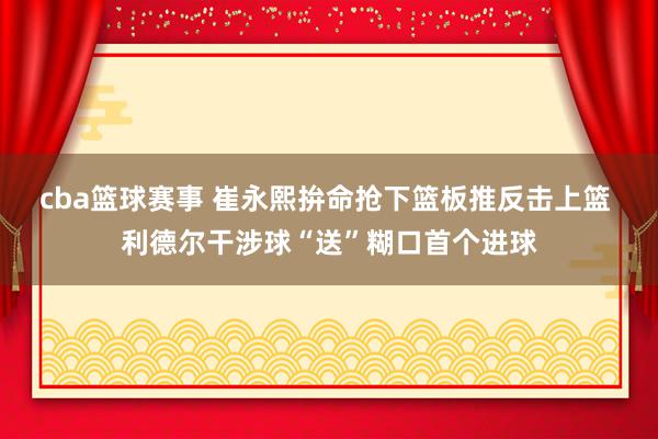 cba篮球赛事 崔永熙拚命抢下篮板推反击上篮 利德尔干涉球“送”糊口首个进球