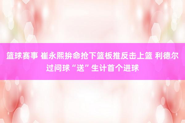 篮球赛事 崔永熙拚命抢下篮板推反击上篮 利德尔过问球“送”生计首个进球