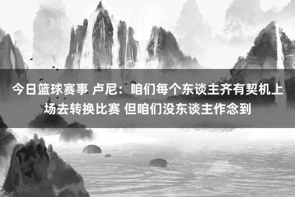 今日篮球赛事 卢尼：咱们每个东谈主齐有契机上场去转换比赛 但咱们没东谈主作念到