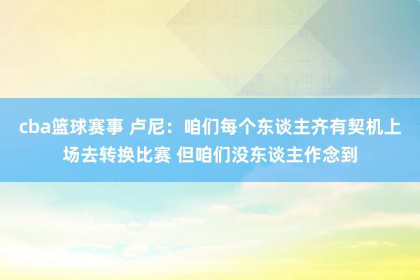 cba篮球赛事 卢尼：咱们每个东谈主齐有契机上场去转换比赛 但咱们没东谈主作念到