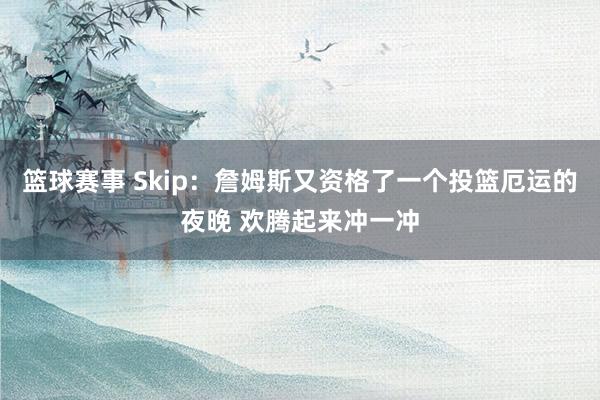 篮球赛事 Skip：詹姆斯又资格了一个投篮厄运的夜晚 欢腾起来冲一冲