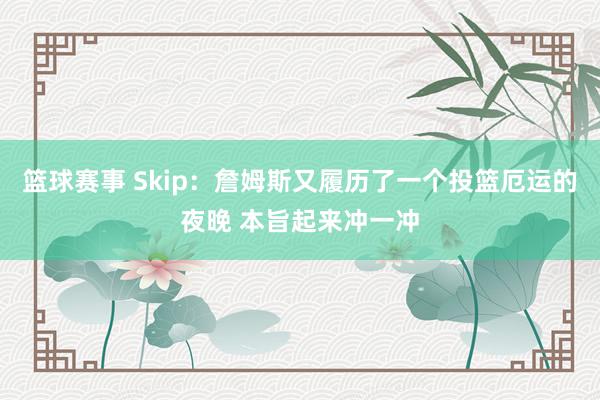 篮球赛事 Skip：詹姆斯又履历了一个投篮厄运的夜晚 本旨起来冲一冲