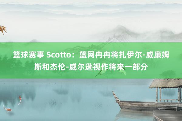 篮球赛事 Scotto：篮网冉冉将扎伊尔-威廉姆斯和杰伦-威尔逊视作将来一部分