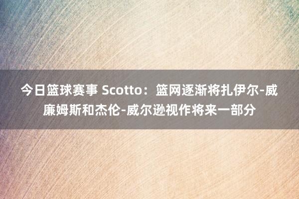 今日篮球赛事 Scotto：篮网逐渐将扎伊尔-威廉姆斯和杰伦-威尔逊视作将来一部分