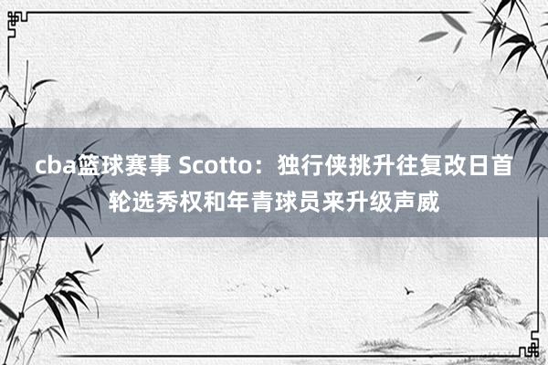 cba篮球赛事 Scotto：独行侠挑升往复改日首轮选秀权和年青球员来升级声威