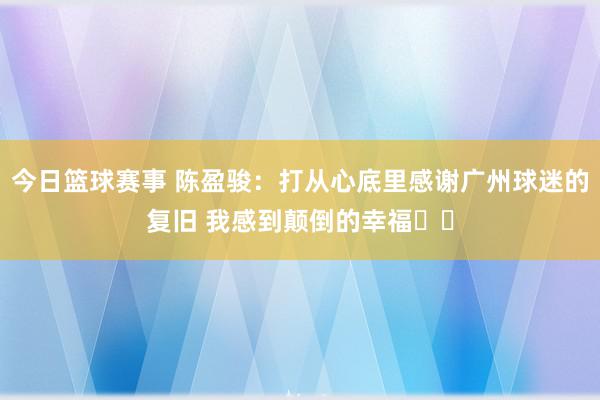 今日篮球赛事 陈盈骏：打从心底里感谢广州球迷的复旧 我感到颠倒的幸福❤️