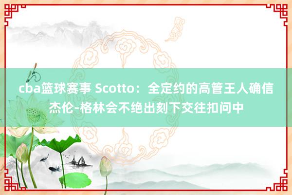 cba篮球赛事 Scotto：全定约的高管王人确信杰伦-格林会不绝出刻下交往扣问中