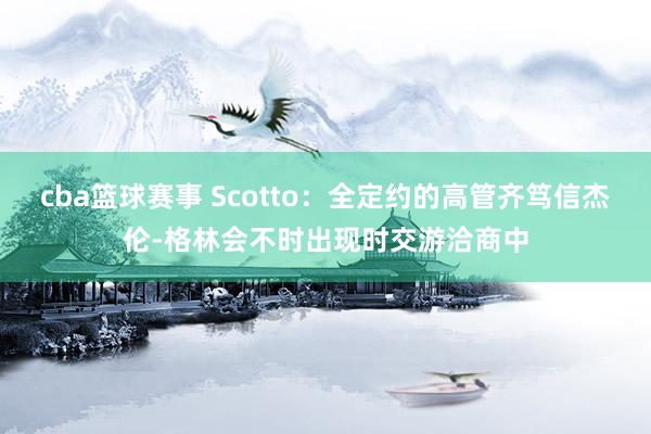 cba篮球赛事 Scotto：全定约的高管齐笃信杰伦-格林会不时出现时交游洽商中