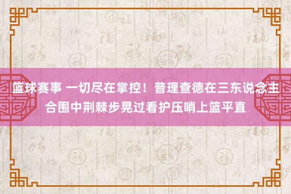 篮球赛事 一切尽在掌控！普理查德在三东说念主合围中荆棘步晃过看护压哨上篮平直