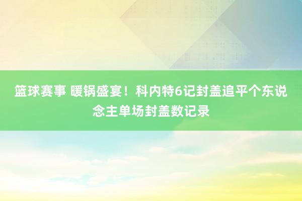 篮球赛事 暖锅盛宴！科内特6记封盖追平个东说念主单场封盖数记录