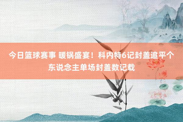 今日篮球赛事 暖锅盛宴！科内特6记封盖追平个东说念主单场封盖数记载