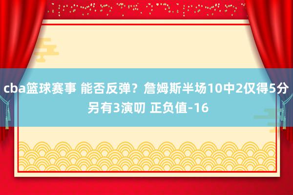 cba篮球赛事 能否反弹？詹姆斯半场10中2仅得5分 另有3演叨 正负值-16