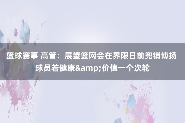 篮球赛事 高管：展望篮网会在界限日前兜销博扬 球员若健康&价值一个次轮