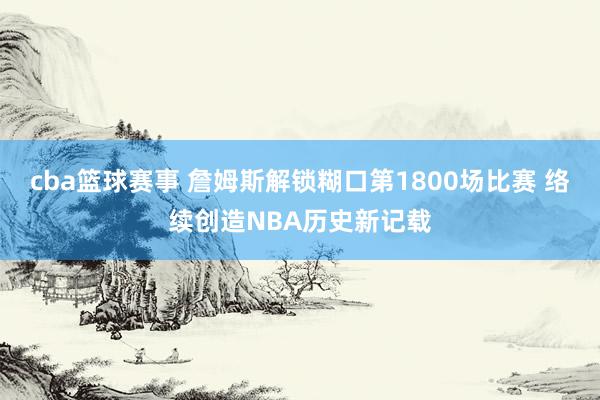 cba篮球赛事 詹姆斯解锁糊口第1800场比赛 络续创造NBA历史新记载