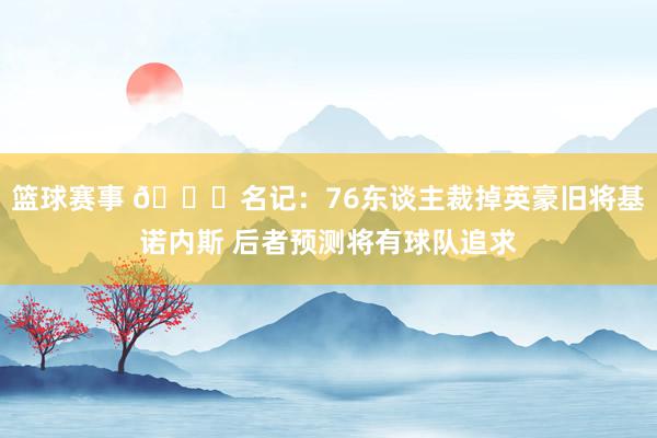 篮球赛事 👀名记：76东谈主裁掉英豪旧将基诺内斯 后者预测将有球队追求