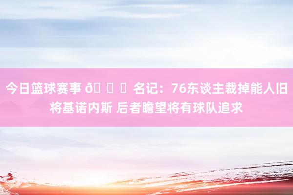 今日篮球赛事 👀名记：76东谈主裁掉能人旧将基诺内斯 后者瞻望将有球队追求