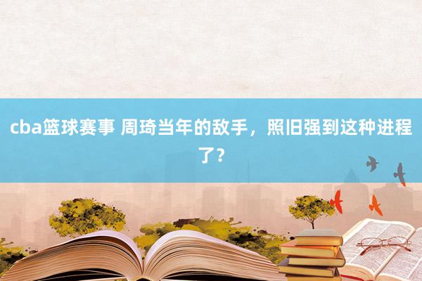 cba篮球赛事 周琦当年的敌手，照旧强到这种进程了？