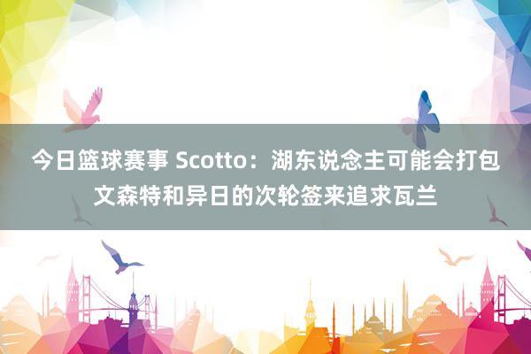 今日篮球赛事 Scotto：湖东说念主可能会打包文森特和异日的次轮签来追求瓦兰