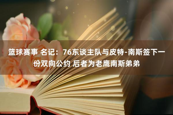 篮球赛事 名记：76东谈主队与皮特-南斯签下一份双向公约 后者为老鹰南斯弟弟